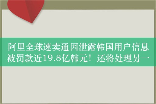 阿里全球速卖通因泄露韩国用户信息被罚款近19.8亿韩元！还将处理另一起涉及Temu数据保护案件