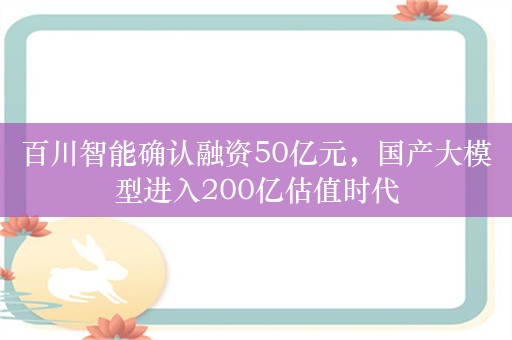 百川智能确认融资50亿元，国产大模型进入200亿估值时代