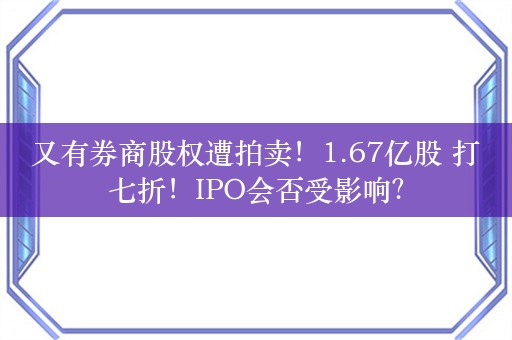 又有券商股权遭拍卖！1.67亿股 打七折！IPO会否受影响？