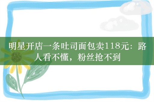 明星开店一条吐司面包卖118元：路人看不懂，粉丝抢不到