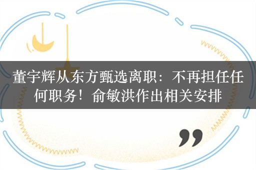 董宇辉从东方甄选离职：不再担任任何职务！俞敏洪作出相关安排