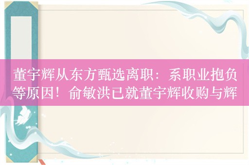 董宇辉从东方甄选离职：系职业抱负等原因！俞敏洪已就董宇辉收购与辉同行的结算代价作出安排