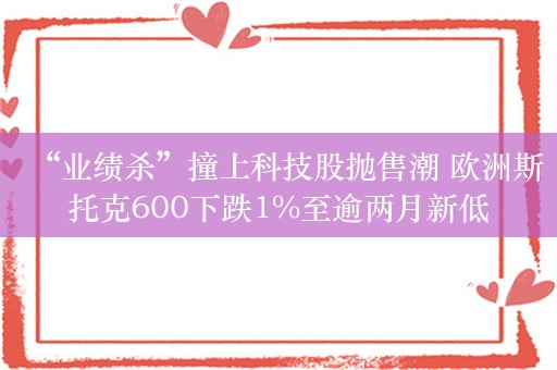 “业绩杀”撞上科技股抛售潮 欧洲斯托克600下跌1%至逾两月新低