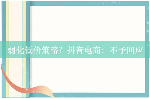 弱化低价策略？抖音电商：不予回应