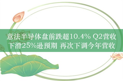 意法半导体盘前跌超10.4% Q2营收下滑25%逊预期 再次下调今年营收指引