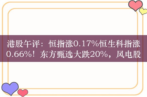 港股午评：恒指涨0.17%恒生科指涨0.66%！东方甄选大跌20%，风电股集体走强，金风科技涨7%，东方电气涨4%