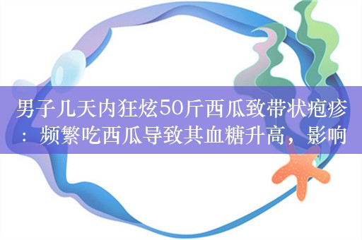 男子几天内狂炫50斤西瓜致带状疱疹：频繁吃西瓜导致其血糖升高，影响免疫力