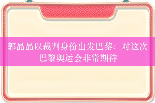 郭晶晶以裁判身份出发巴黎：对这次巴黎奥运会非常期待