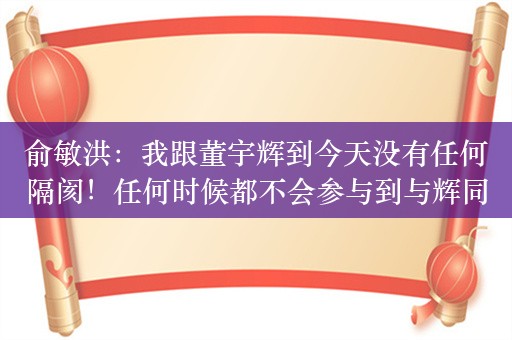 俞敏洪：我跟董宇辉到今天没有任何隔阂！任何时候都不会参与到与辉同行的资本运作、投资发展中去