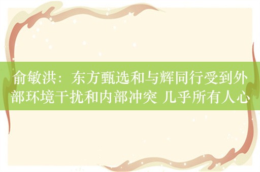 俞敏洪：东方甄选和与辉同行受到外部环境干扰和内部冲突 几乎所有人心态都受到重大影响和伤害