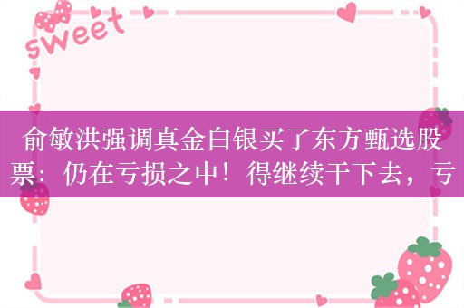 俞敏洪强调真金白银买了东方甄选股票：仍在亏损之中！得继续干下去，亏损的钱才能回来