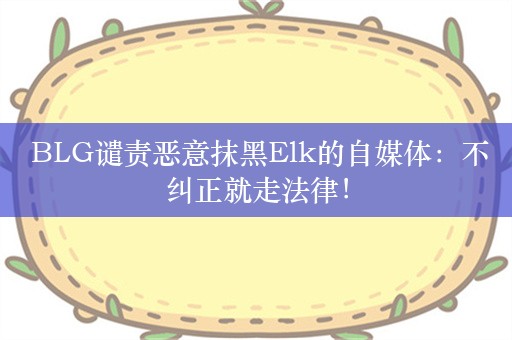  BLG谴责恶意抹黑Elk的自媒体：不纠正就走法律！