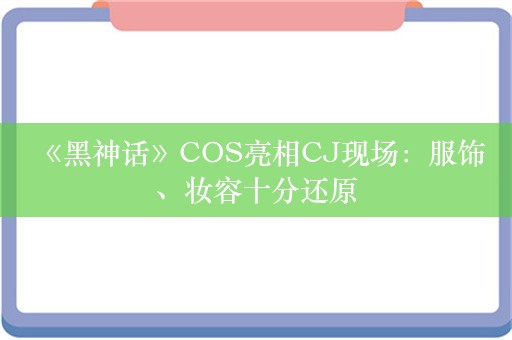  《黑神话》COS亮相CJ现场：服饰、妆容十分还原