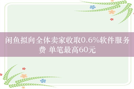 闲鱼拟向全体卖家收取0.6%软件服务费 单笔最高60元