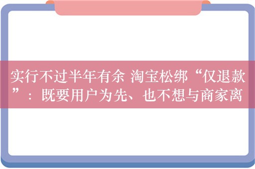 实行不过半年有余 淘宝松绑“仅退款”：既要用户为先、也不想与商家离心 如何平衡成两难