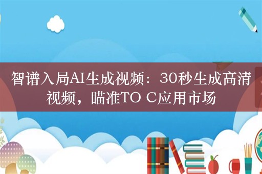 智谱入局AI生成视频：30秒生成高清视频，瞄准TO C应用市场