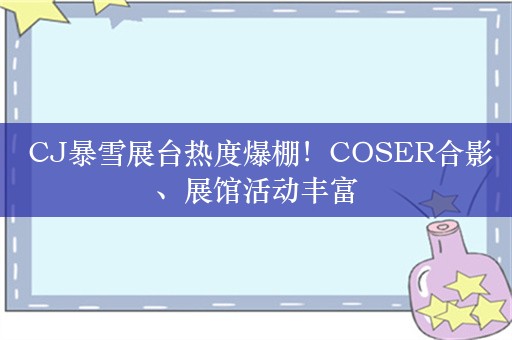  CJ暴雪展台热度爆棚！COSER合影、展馆活动丰富