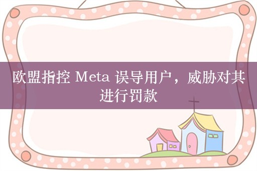 欧盟指控 Meta 误导用户，威胁对其进行罚款