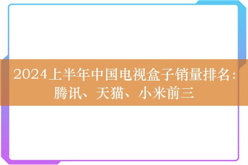 2024上半年中国电视盒子销量排名：腾讯、天猫、小米前三
