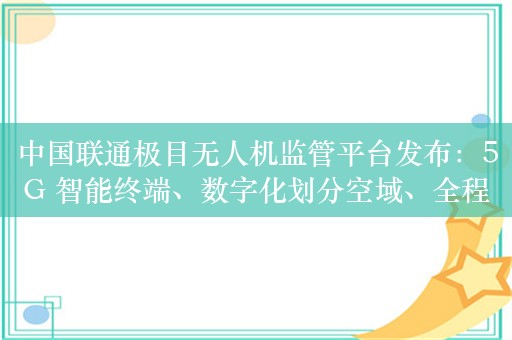 中国联通极目无人机监管平台发布：5G 智能终端、数字化划分空域、全程感知 / 监控目标