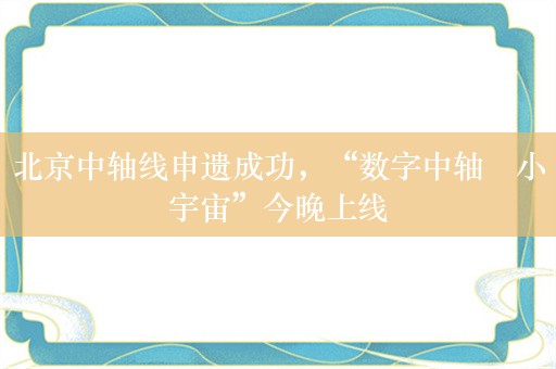 北京中轴线申遗成功，“数字中轴・小宇宙”今晚上线