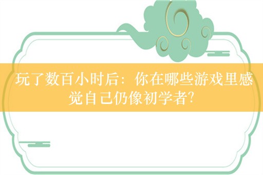  玩了数百小时后：你在哪些游戏里感觉自己仍像初学者？