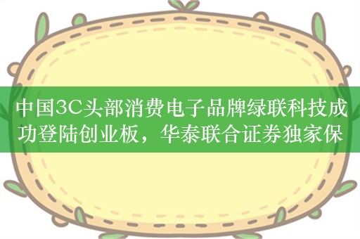 中国3C头部消费电子品牌绿联科技成功登陆创业板，华泰联合证券独家保荐