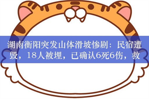 湖南衡阳突发山体滑坡惨剧：民宿遭毁，18人被埋，已确认6死6伤，救援行动紧急进行中