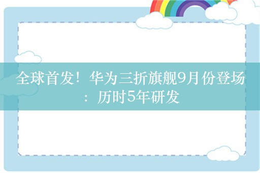 全球首发！华为三折旗舰9月份登场：历时5年研发