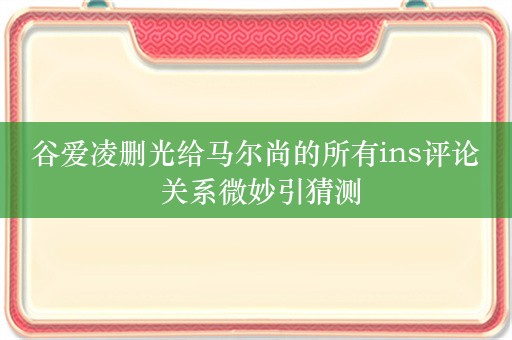 谷爱凌删光给马尔尚的所有ins评论 关系微妙引猜测