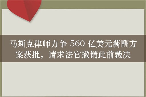 马斯克律师力争 560 亿美元薪酬方案获批，请求法官撤销此前裁决