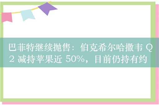 巴菲特继续抛售：伯克希尔哈撒韦 Q2 减持苹果近 50%，目前仍持有约 2.6% 股份