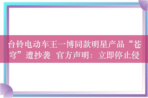 台铃电动车王一博同款明星产品“苍穹”遭抄袭  官方声明：立即停止侵权