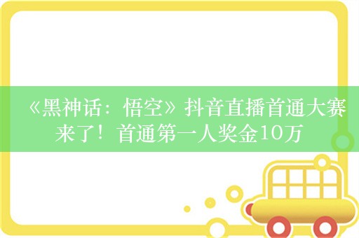 《黑神话：悟空》抖音直播首通大赛来了！首通第一人奖金10万