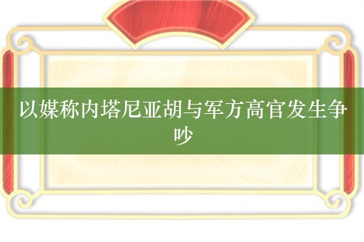 以媒称内塔尼亚胡与军方高官发生争吵