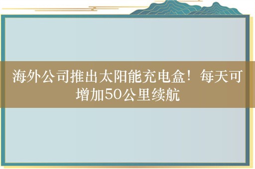 海外公司推出太阳能充电盒！每天可增加50公里续航