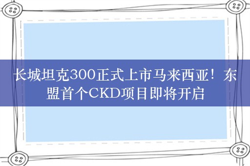 长城坦克300正式上市马来西亚！东盟首个CKD项目即将开启