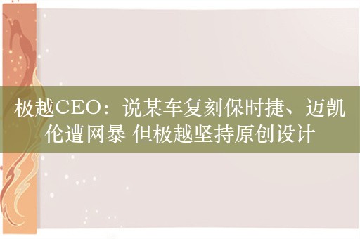 极越CEO：说某车复刻保时捷、迈凯伦遭网暴 但极越坚持原创设计