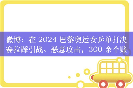 微博：在 2024 巴黎奥运女乒单打决赛拉踩引战、恶意攻击，300 余个账号被禁言