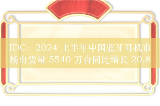 IDC：2024 上半年中国蓝牙耳机市场出货量 5540 万台同比增长 20.8%，开放式耳机同比暴增 303.6%