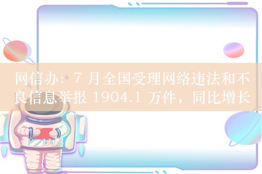 网信办：7 月全国受理网络违法和不良信息举报 1904.1 万件，同比增长 7.1%/环比下降 4.4%