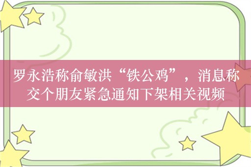 罗永浩称俞敏洪“铁公鸡”，消息称交个朋友紧急通知下架相关视频