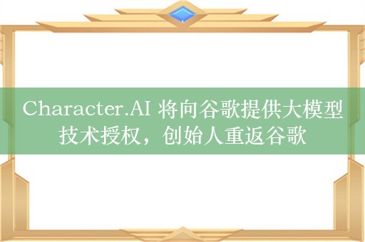 Character.AI 将向谷歌提供大模型技术授权，创始人重返谷歌