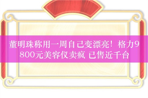 董明珠称用一周自己变漂亮！格力9800元美容仪卖疯 已售近千台