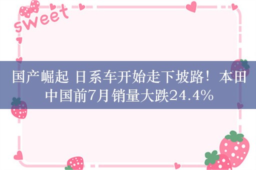 国产崛起 日系车开始走下坡路！本田中国前7月销量大跌24.4%