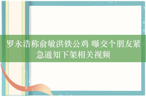 罗永浩称俞敏洪铁公鸡 曝交个朋友紧急通知下架相关视频