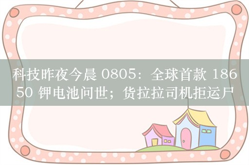 科技昨夜今晨 0805：全球首款 18650 钾电池问世；货拉拉司机拒运尸体遭投诉；阿维塔 11/12 增程版 9 月上市