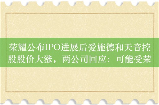 荣耀公布IPO进展后爱施德和天音控股股价大涨，两公司回应：可能受荣耀上市影响，建议关注公开信息