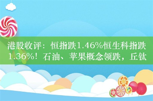 港股收评：恒指跌1.46%恒生科指跌1.36%！石油、苹果概念领跌，丘钛科技跌9%，中海油跌超6%，中芯国际跌超5%