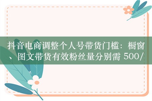 抖音电商调整个人号带货门槛：橱窗、图文带货有效粉丝量分别需 500/1000